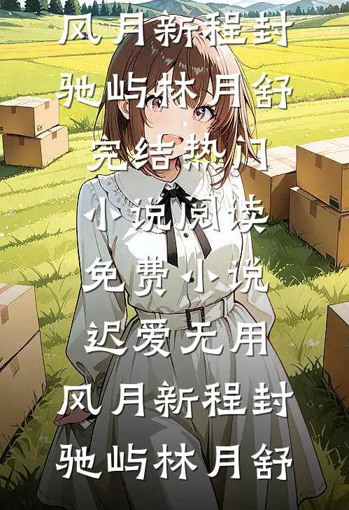 迟爱无用，风月新程(封驰屿林月舒)完结热门小说_阅读免费小说迟爱无用，风月新程(封驰屿林月舒)