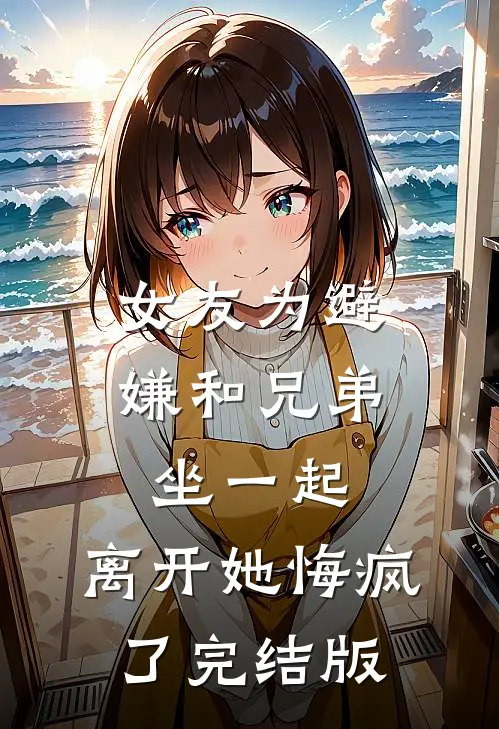 女友为避嫌和兄弟坐一起，离开她悔疯了完结版