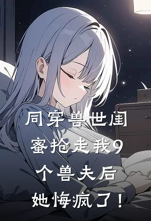 同穿兽世闺蜜抢走我9个兽夫后，她悔疯了！