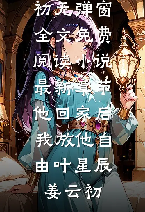 他回家后，我放他自由叶星辰姜云初无弹窗全文免费阅读_小说最新章节他回家后，我放他自由叶星辰姜云初