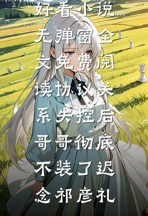 协议关系失控后，哥哥彻底不装了(迟念祁彦礼)热门好看小说_无弹窗全文免费阅读协议关系失控后，哥哥彻底不装了迟念祁彦礼