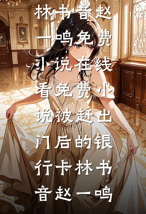 被赶出门后的银行卡(林书音赵一鸣)免费小说在线看_免费小说被赶出门后的银行卡(林书音赵一鸣)
