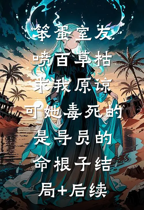 笨蛋室友喷百草枯求我原谅，可她毒死的是导员的命根子结局+后续