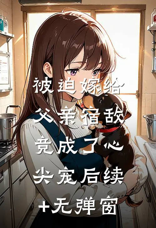 被迫嫁给父亲宿敌，竟成了心尖宠后续+无弹窗