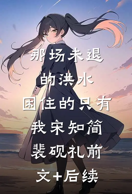 那场未退的洪水，困住的只有我宋知简裴砚礼前文+后续