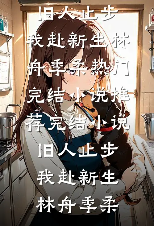 旧人止步，我赴新生林舟季柔热门完结小说_推荐完结小说旧人止步，我赴新生林舟季柔
