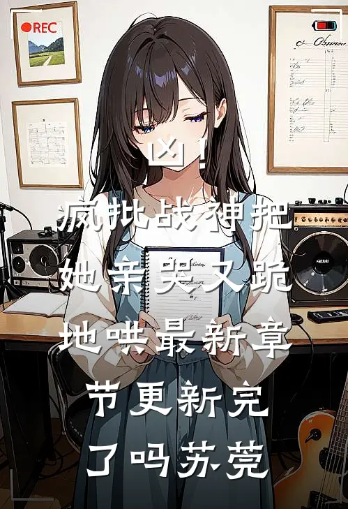凶！疯批战神把她亲哭，又跪地哄最新章节更新完了吗苏莞