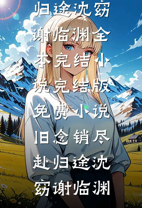 旧念销尽赴归途(沈窈谢临渊)全本完结小说_完结版免费小说旧念销尽赴归途沈窈谢临渊