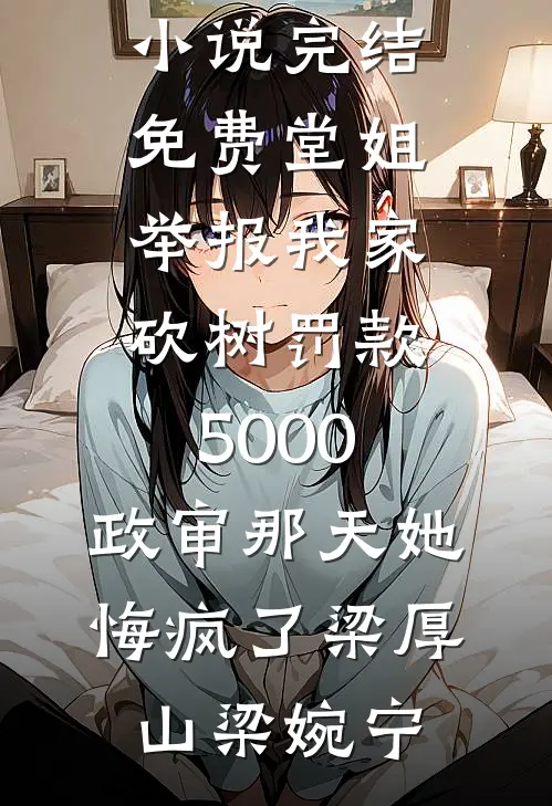 堂姐举报我家砍树罚款5000，政审那天她悔疯了梁厚山梁婉宁完本小说大全_小说完结免费堂姐举报我家砍树罚款5000，政审那天她悔疯了(梁厚山梁婉宁)