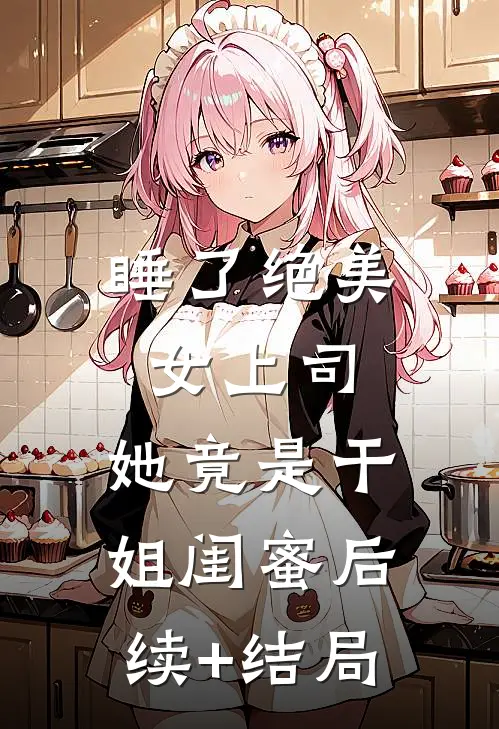 睡了绝美女上司，她竟是干姐闺蜜后续+结局
