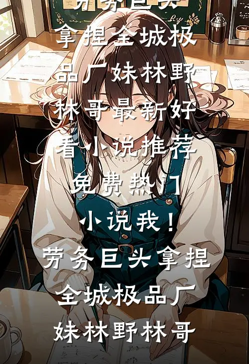 我！劳务巨头，拿捏全城极品厂妹(林野林哥)最新好看小说推荐_免费热门小说我！劳务巨头，拿捏全城极品厂妹林野林哥
