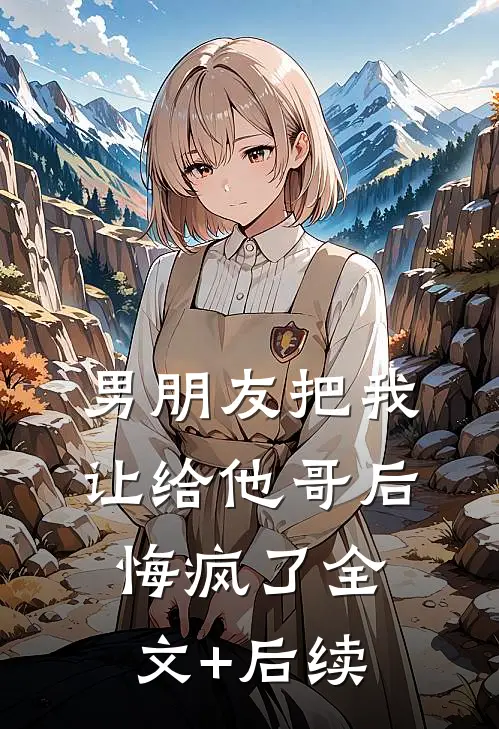 男朋友把我让给他哥后，悔疯了全文+后续