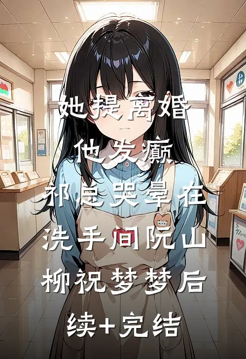 她提离婚他发癫，祁总哭晕在洗手间阮山柳祝梦梦后续+完结