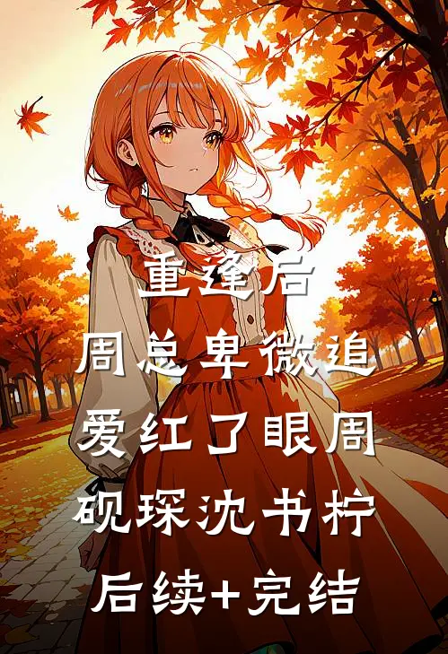 重逢后，周总卑微追爱红了眼周砚琛沈书柠后续+完结