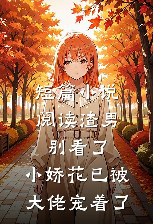 短篇小说阅读渣男别看了，小娇花已被大佬宠着了