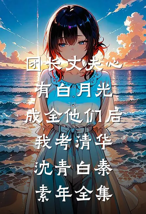 团长丈夫心有白月光，成全他们后我考清华沈青白秦素年 全集
