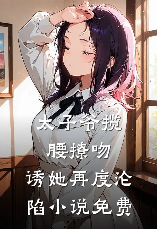 太子爷揽腰撩吻，诱她再度沦陷小说免费
