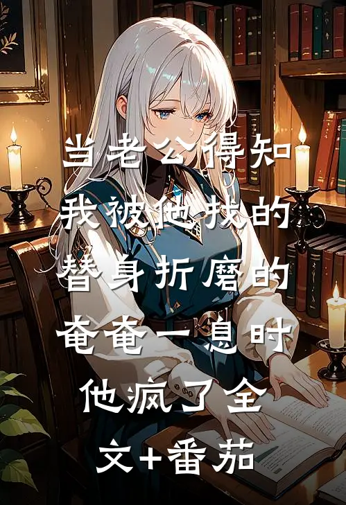 当老公得知我被他找的替身折磨的奄奄一息时，他疯了全文+番茄
