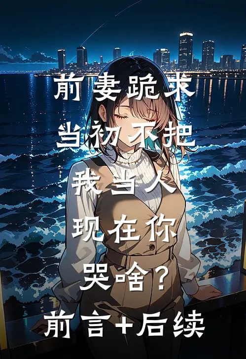 前妻跪求，当初不把我当人，现在你哭啥？前言+后续