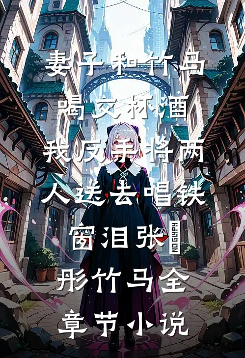 妻子和竹马喝交杯酒，我反手将两人送去唱铁窗泪张玥彤竹马全章节小说